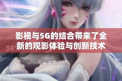 影视与5G的结合带来了全新的观影体验与创新技术