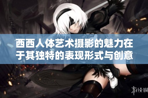 西西人体艺术摄影的魅力在于其独特的表现形式与创意探讨