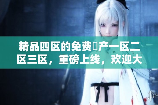 精品四区的免费囯产一区二区三区，重磅上线，欢迎大家体验独特魅力！