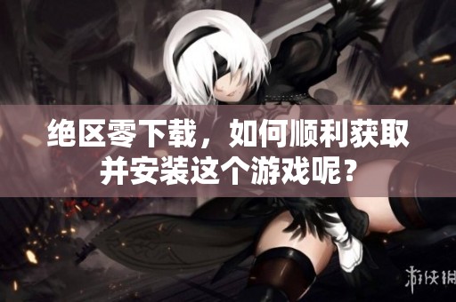 绝区零下载，如何顺利获取并安装这个游戏呢？