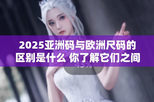 2025亚洲码与欧洲尺码的区别是什么 你了解它们之间的不同之处吗