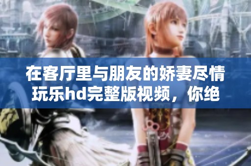 在客厅里与朋友的娇妻尽情玩乐hd完整版视频，你绝对不能错过这一精彩时刻！