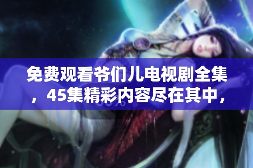 免费观看爷们儿电视剧全集，45集精彩内容尽在其中，快来看看吧