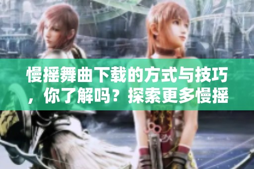 慢摇舞曲下载的方式与技巧，你了解吗？探索更多慢摇舞曲的精彩内容！