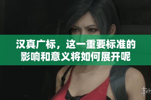 汉真广标，这一重要标准的影响和意义将如何展开呢
