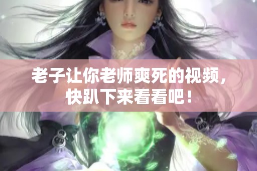老子让你老师爽死的视频，快趴下来看看吧！