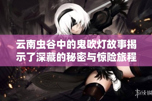 云南虫谷中的鬼吹灯故事揭示了深藏的秘密与惊险旅程