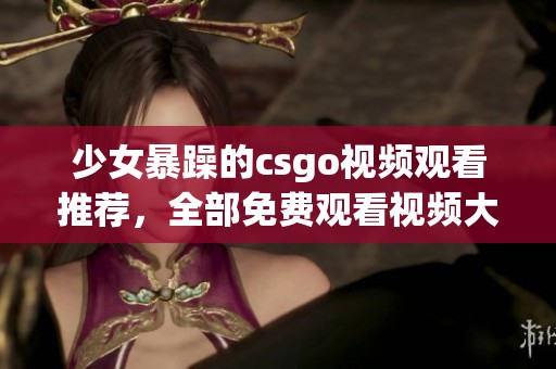 少女暴躁的csgo视频观看推荐，全部免费观看视频大全在此等你来发现