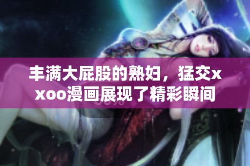 丰满大屁股的**，猛交xxoo漫画展现了精彩瞬间