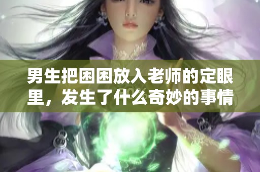 男生把困困放入老师的定眼里，发生了什么奇妙的事情呢