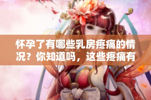 怀孕了有哪些乳房疼痛的情况？你知道吗，这些疼痛有何不同之处？