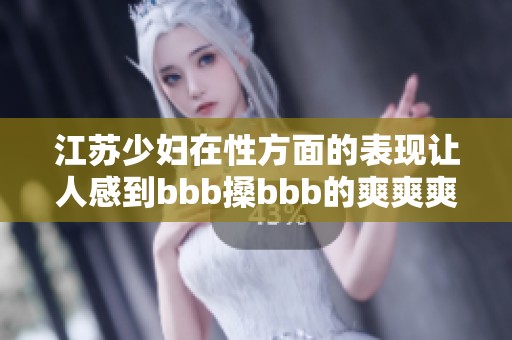 江苏少妇在性方面的表现让人感到bbb搡bbb的爽爽爽，令人难以忘怀。
