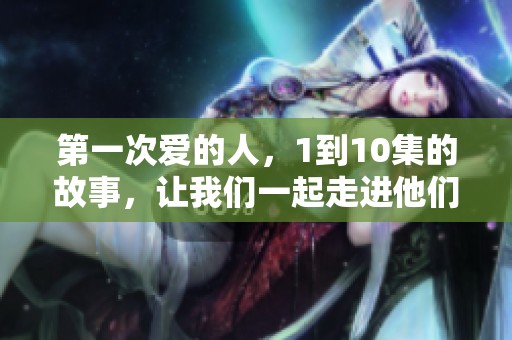 第一次爱的人，1到10集的故事，让我们一起走进他们之间的情感世界