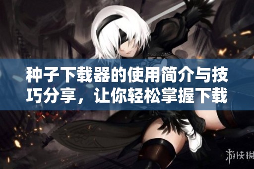 种子下载器的使用简介与技巧分享，让你轻松掌握下载技巧