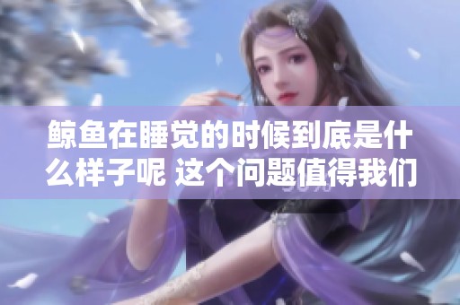 鲸鱼在睡觉的时候到底是什么样子呢 这个问题值得我们深入探讨一下