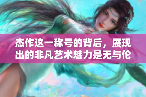 杰作这一称号的背后，展现出的非凡艺术魅力是无与伦比的