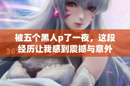 被五个黑人p了一夜，这段经历让我感到震撼与意外