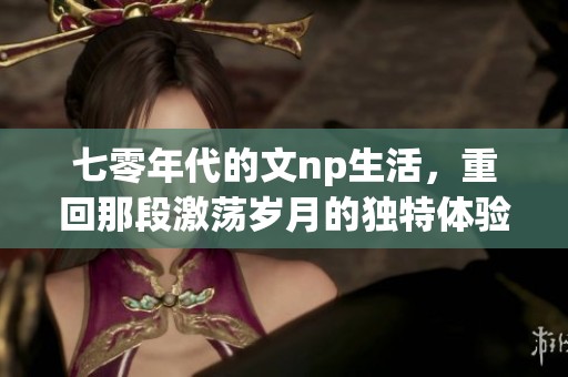 七零年代的文np生活，重回那段激荡岁月的独特体验与回忆