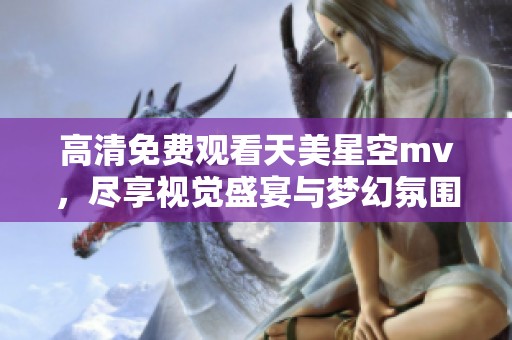 高清免费观看天美星空mv，尽享视觉盛宴与梦幻氛围