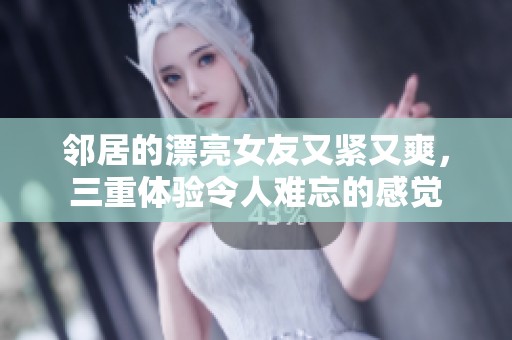 邻居的漂亮女友又紧又爽，三重体验令人难忘的感觉