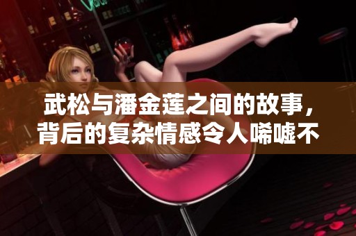 武松与潘金莲之间的故事，背后的复杂情感令人唏嘘不已