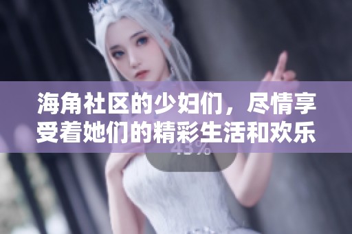 海角社区的少妇们，尽情享受着她们的精彩生活和欢乐时光