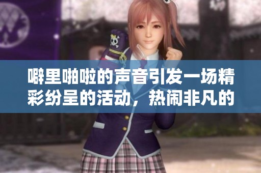 噼里啪啦的声音引发一场精彩纷呈的活动，热闹非凡的场面令人兴奋不已