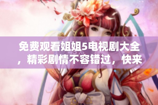 免费观看姐姐5电视剧大全，精彩剧情不容错过，快来观看吧！