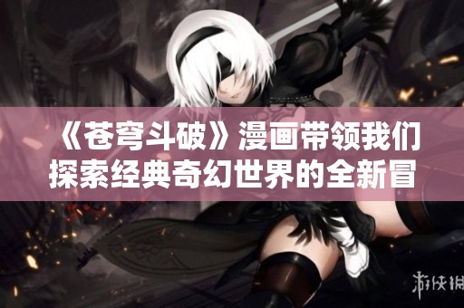 《苍穹斗破》漫画带领我们探索经典奇幻世界的全新冒险旅程