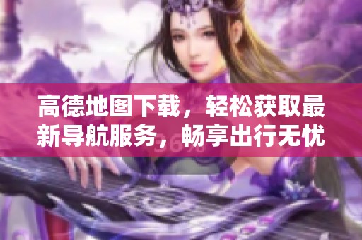 高德地图下载，轻松获取最新导航服务，畅享出行无忧体验