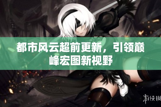 都市风云超前更新，引领巅峰宏图新视野