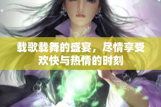 载歌载舞的盛宴，尽情享受欢快与热情的时刻