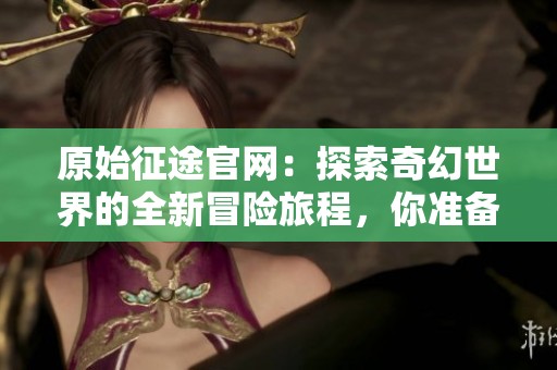 原始征途官网：探索奇幻世界的全新冒险旅程，你准备好踏上征途了吗