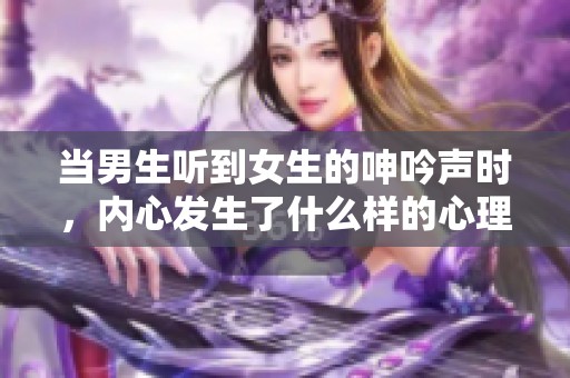 当男生听到女生的呻吟声时，内心发生了什么样的心理现象呢