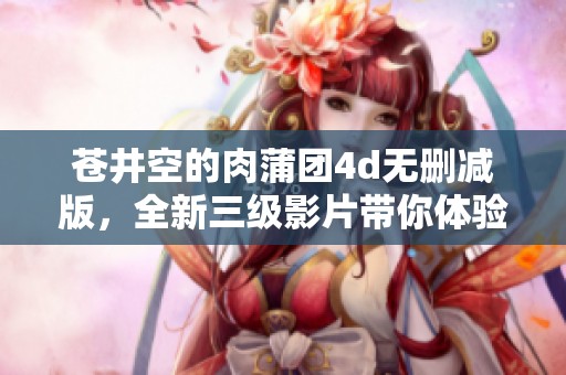 苍井空的肉蒲团4d无删减版，全新三级影片带你体验不同魅力