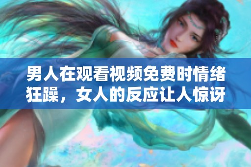 男人在观看视频免费时情绪狂躁，女人的反应让人惊讶无比