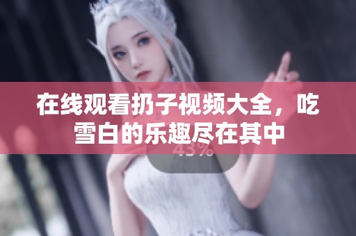 在线观看扔子视频大全，吃雪白的乐趣尽在其中
