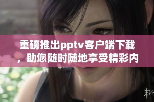 重磅推出pptv客户端下载，助您随时随地享受精彩内容！