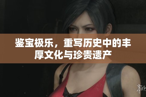 鉴宝极乐，重写历史中的丰厚文化与珍贵遗产
