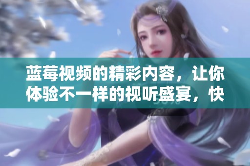 蓝莓视频的精彩内容，让你体验不一样的视听盛宴，快来一起发现吧！