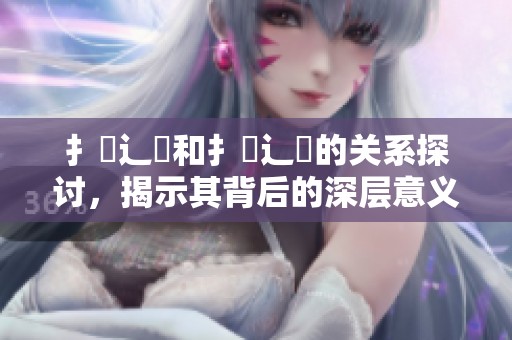 扌喿辶畐和扌喿辶畐的关系探讨，揭示其背后的深层意义与影响。