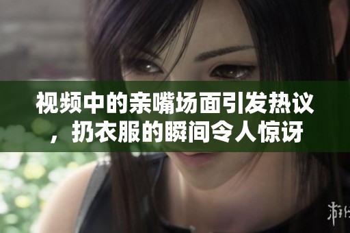 视频中的亲嘴场面引发热议，扔衣服的瞬间令人惊讶