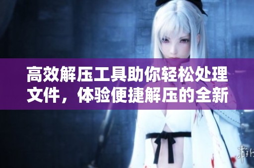 高效解压工具助你轻松处理文件，体验便捷解压的全新方式
