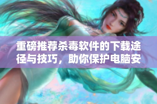 重磅推荐杀毒软件的下载途径与技巧，助你保护电脑安全