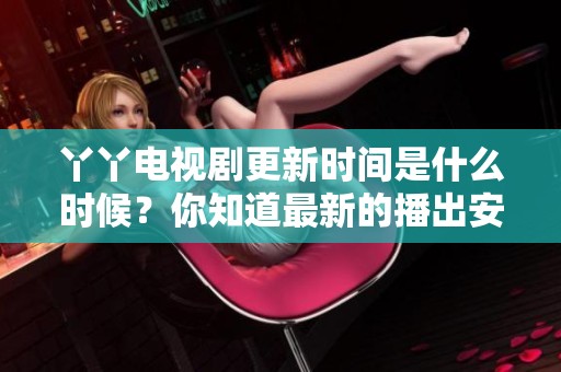 丫丫电视剧更新时间是什么时候？你知道最新的播出安排吗？