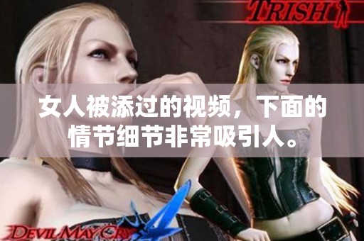 女人被添过的视频，下面的情节细节非常吸引人。