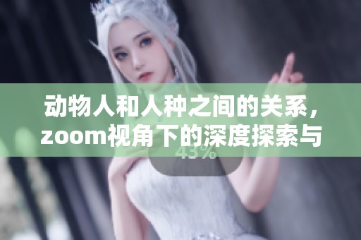 动物人和人种之间的关系，zoom视角下的深度探索与思考