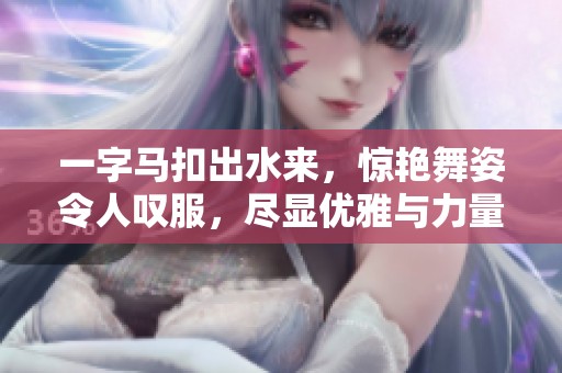 一字马扣出水来，惊艳舞姿令人叹服，尽显优雅与力量的结合