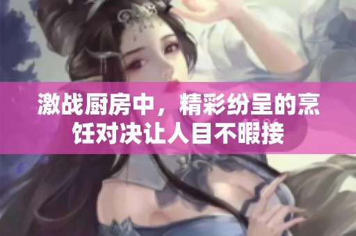激战厨房中，精彩纷呈的烹饪对决让人目不暇接