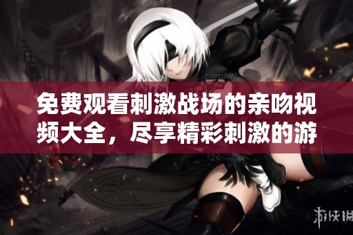 免费观看刺激战场的亲吻视频大全，尽享精彩刺激的游戏瞬间